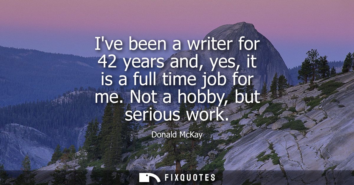 Ive been a writer for 42 years and, yes, it is a full time job for me. Not a hobby, but serious work