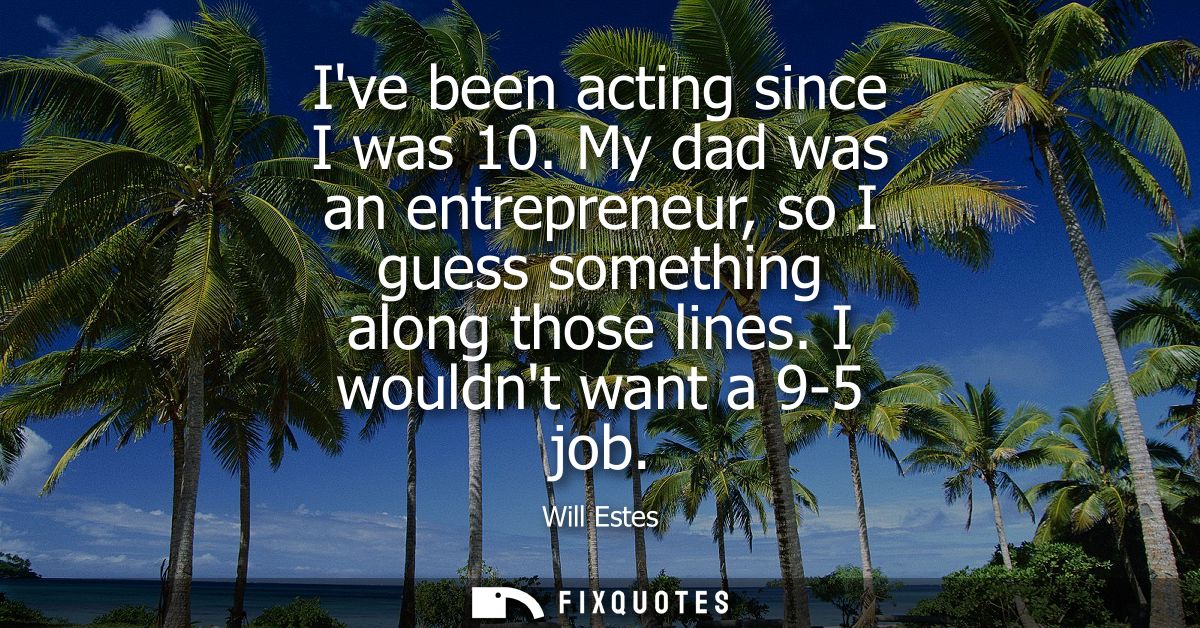 Ive been acting since I was 10. My dad was an entrepreneur, so I guess something along those lines. I wouldnt want a 9-5