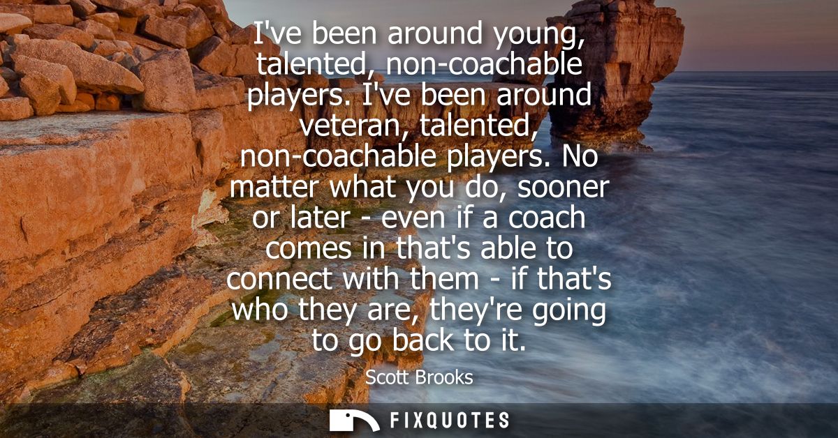 Ive been around young, talented, non-coachable players. Ive been around veteran, talented, non-coachable players.