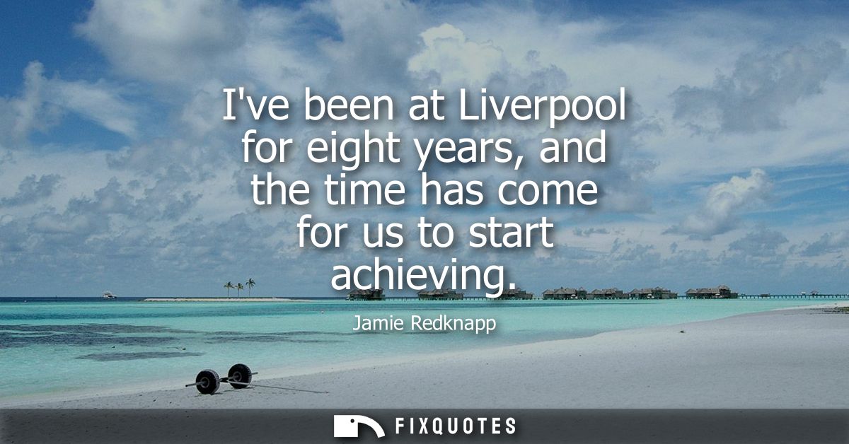 Ive been at Liverpool for eight years, and the time has come for us to start achieving