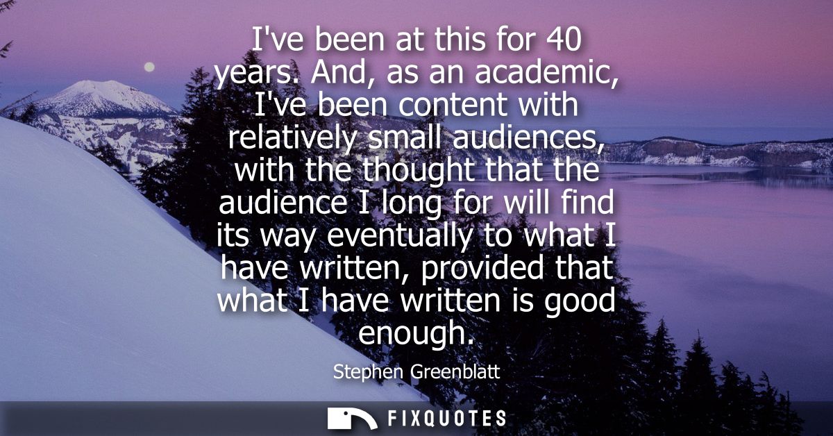 Ive been at this for 40 years. And, as an academic, Ive been content with relatively small audiences, with the thought t