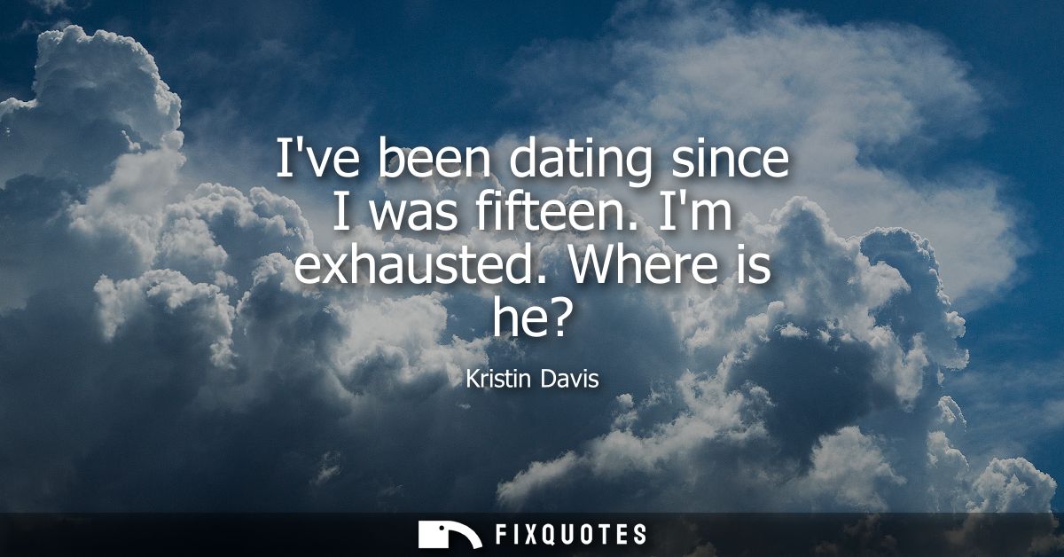 Ive been dating since I was fifteen. Im exhausted. Where is he?