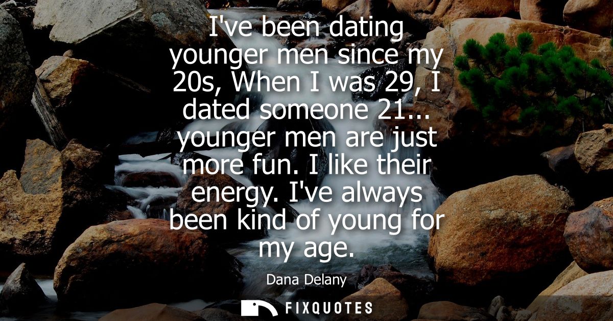 Ive been dating younger men since my 20s, When I was 29, I dated someone 21... younger men are just more fun. I like the