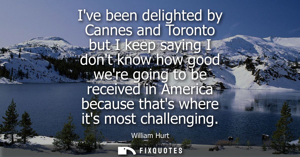 Ive been delighted by Cannes and Toronto but I keep saying I dont know how good were going to be received in America bec
