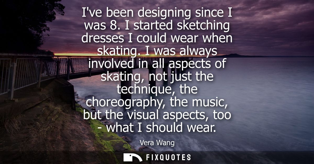 Ive been designing since I was 8. I started sketching dresses I could wear when skating. I was always involved in all as