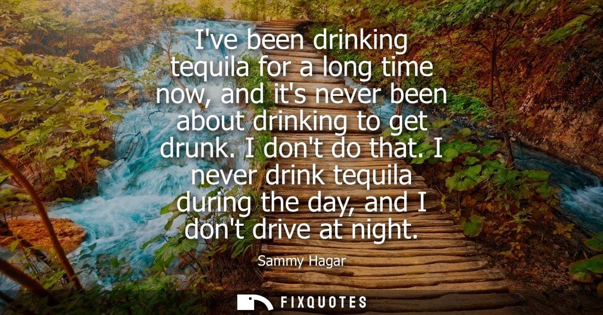 Ive been drinking tequila for a long time now, and its never been about drinking to get drunk. I dont do that.