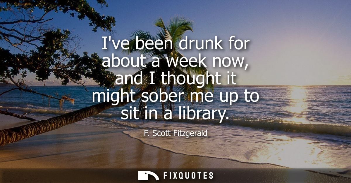 Ive been drunk for about a week now, and I thought it might sober me up to sit in a library