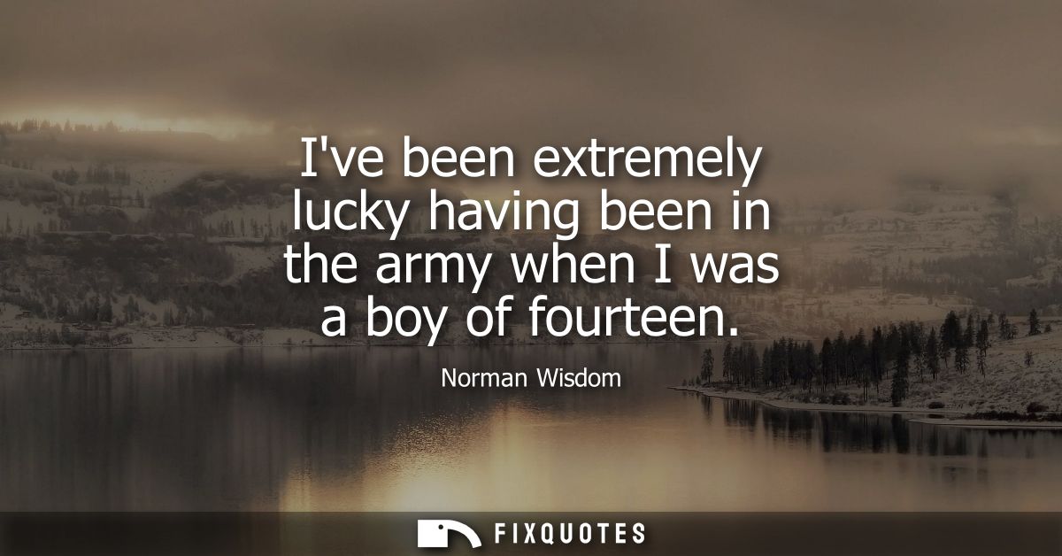 Ive been extremely lucky having been in the army when I was a boy of fourteen
