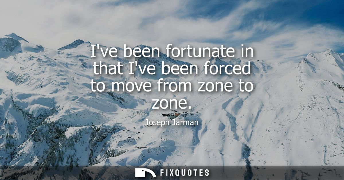 Ive been fortunate in that Ive been forced to move from zone to zone