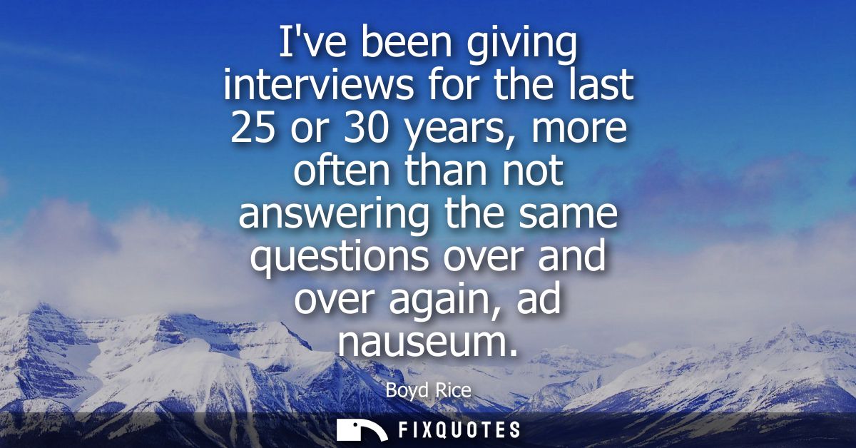 Ive been giving interviews for the last 25 or 30 years, more often than not answering the same questions over and over a