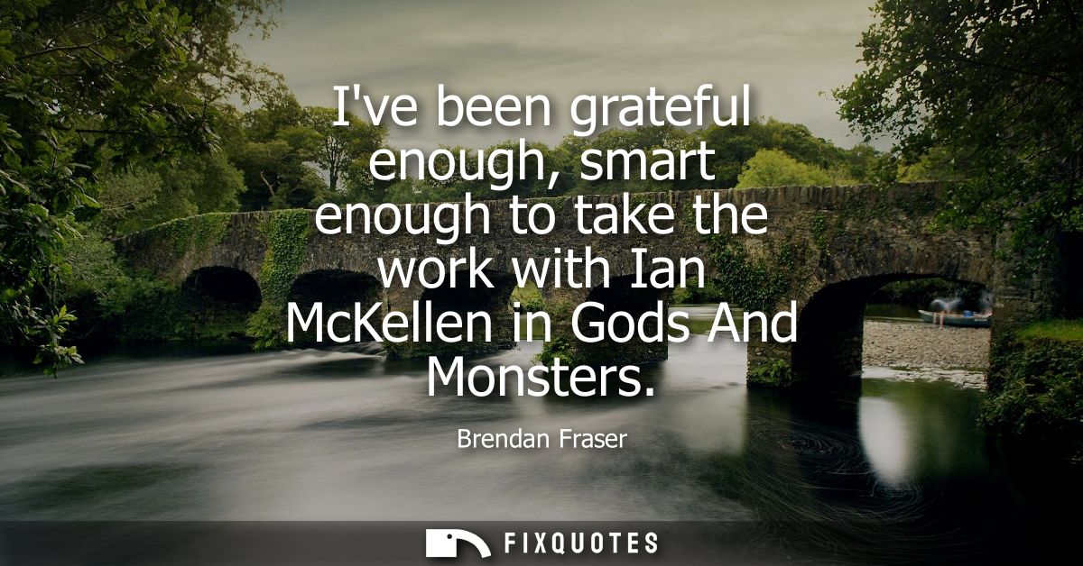Ive been grateful enough, smart enough to take the work with Ian McKellen in Gods And Monsters