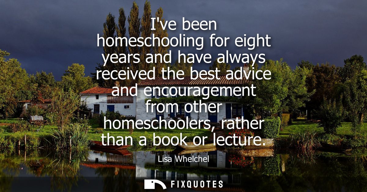 Ive been homeschooling for eight years and have always received the best advice and encouragement from other homeschoole