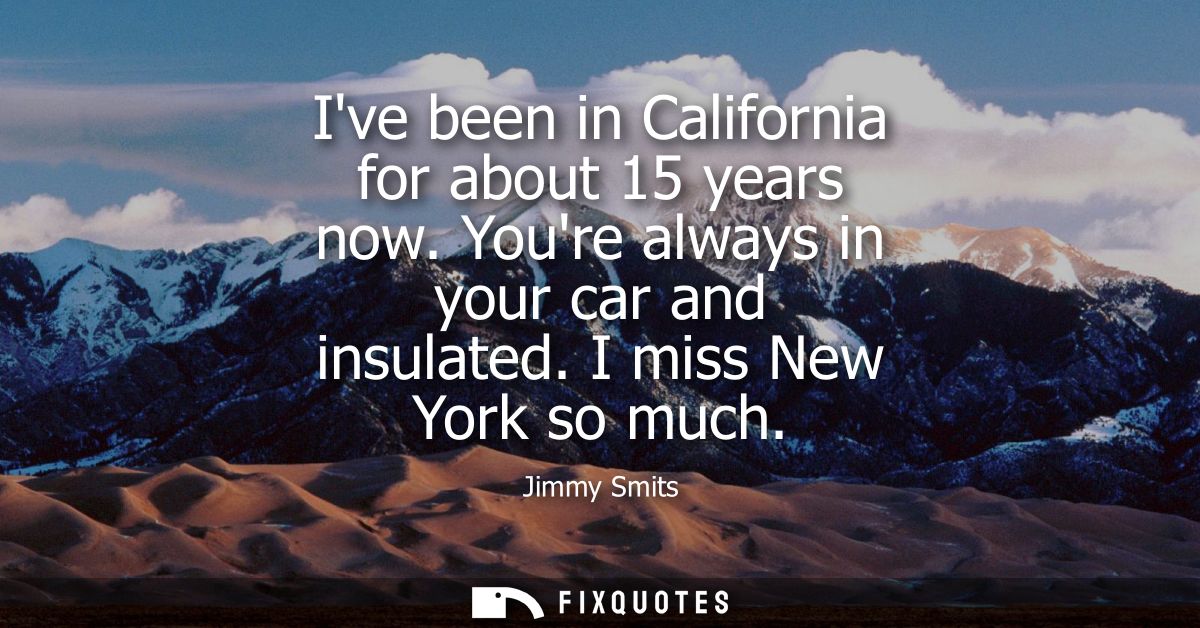 Ive been in California for about 15 years now. Youre always in your car and insulated. I miss New York so much