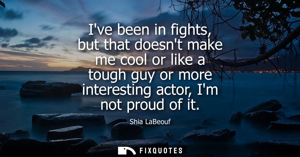 Ive been in fights, but that doesnt make me cool or like a tough guy or more interesting actor, Im not proud of it