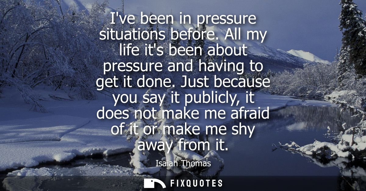 Ive been in pressure situations before. All my life its been about pressure and having to get it done.