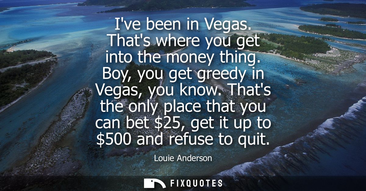 Ive been in Vegas. Thats where you get into the money thing. Boy, you get greedy in Vegas, you know. Thats the only plac