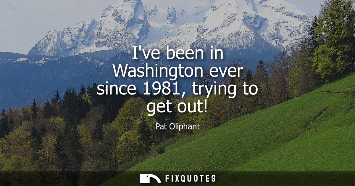 Ive been in Washington ever since 1981, trying to get out!