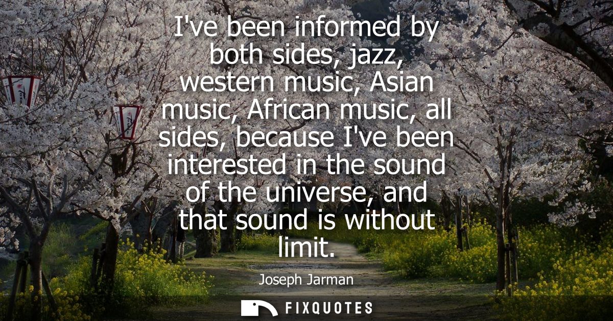 Ive been informed by both sides, jazz, western music, Asian music, African music, all sides, because Ive been interested