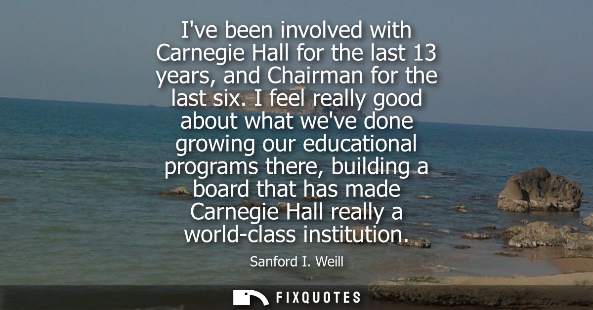 Ive been involved with Carnegie Hall for the last 13 years, and Chairman for the last six. I feel really good about what