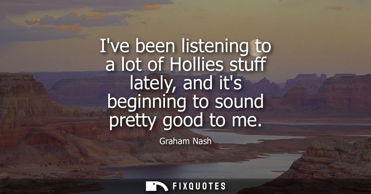 Ive been listening to a lot of Hollies stuff lately, and its beginning to sound pretty good to me - Graham Nash
