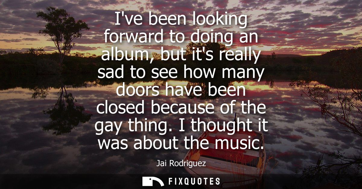 Ive been looking forward to doing an album, but its really sad to see how many doors have been closed because of the gay