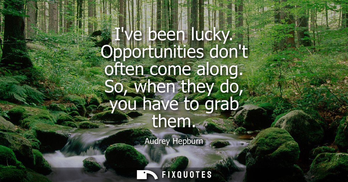 Ive been lucky. Opportunities dont often come along. So, when they do, you have to grab them
