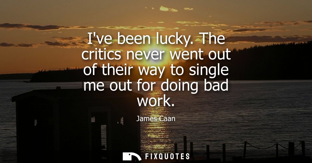 Ive been lucky. The critics never went out of their way to single me out for doing bad work