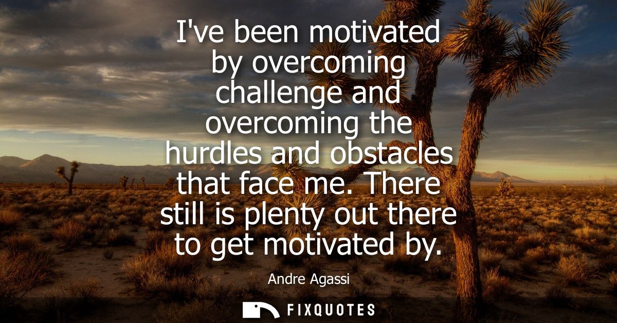 Ive been motivated by overcoming challenge and overcoming the hurdles and obstacles that face me. There still is plenty 