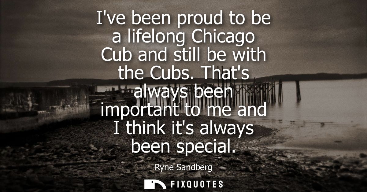 Ive been proud to be a lifelong Chicago Cub and still be with the Cubs. Thats always been important to me and I think it