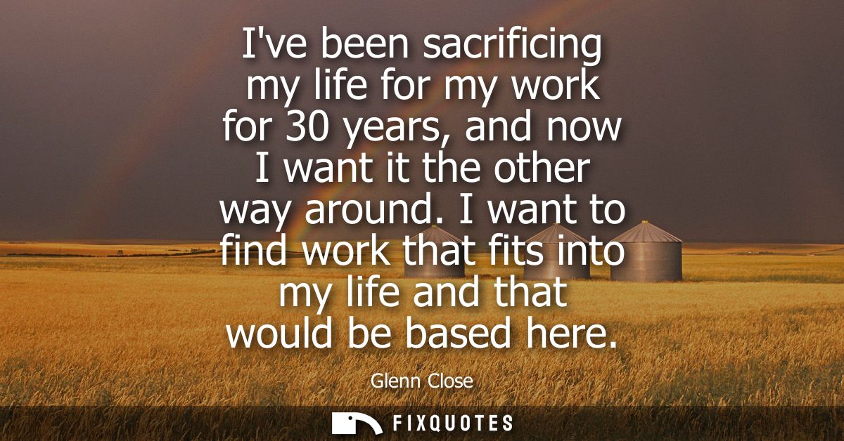 Ive been sacrificing my life for my work for 30 years, and now I want it the other way around. I want to find work that 