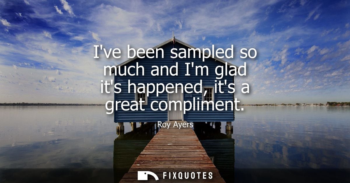 Ive been sampled so much and Im glad its happened, its a great compliment