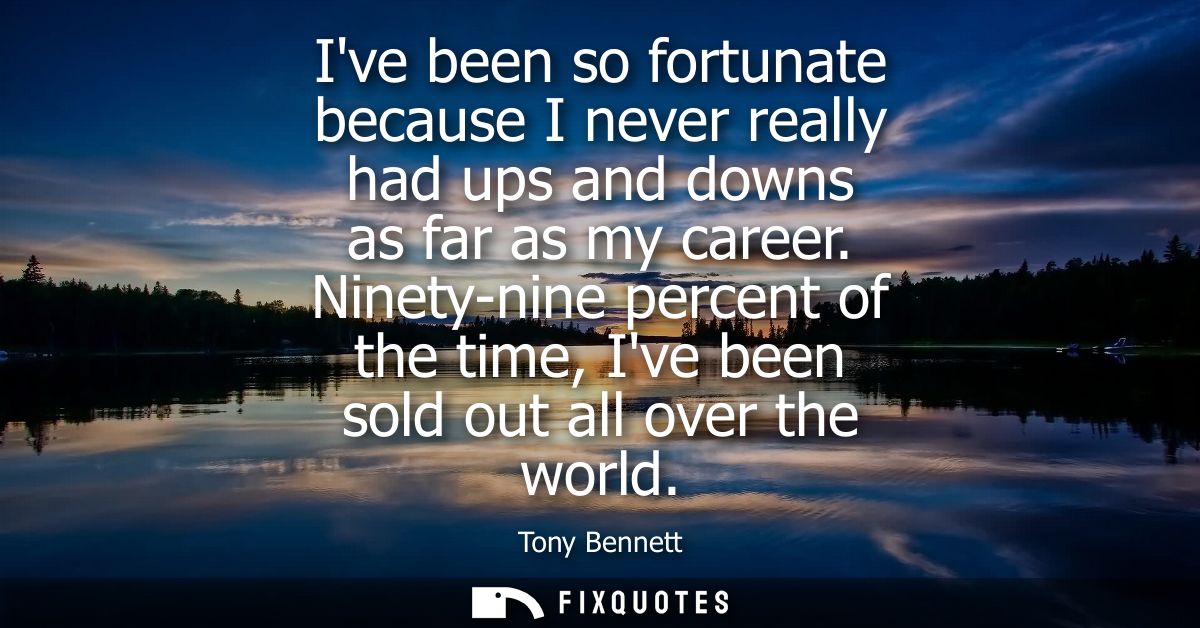 Ive been so fortunate because I never really had ups and downs as far as my career. Ninety-nine percent of the time, Ive