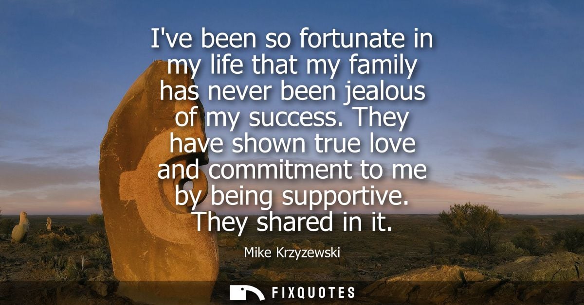 Ive been so fortunate in my life that my family has never been jealous of my success. They have shown true love and comm