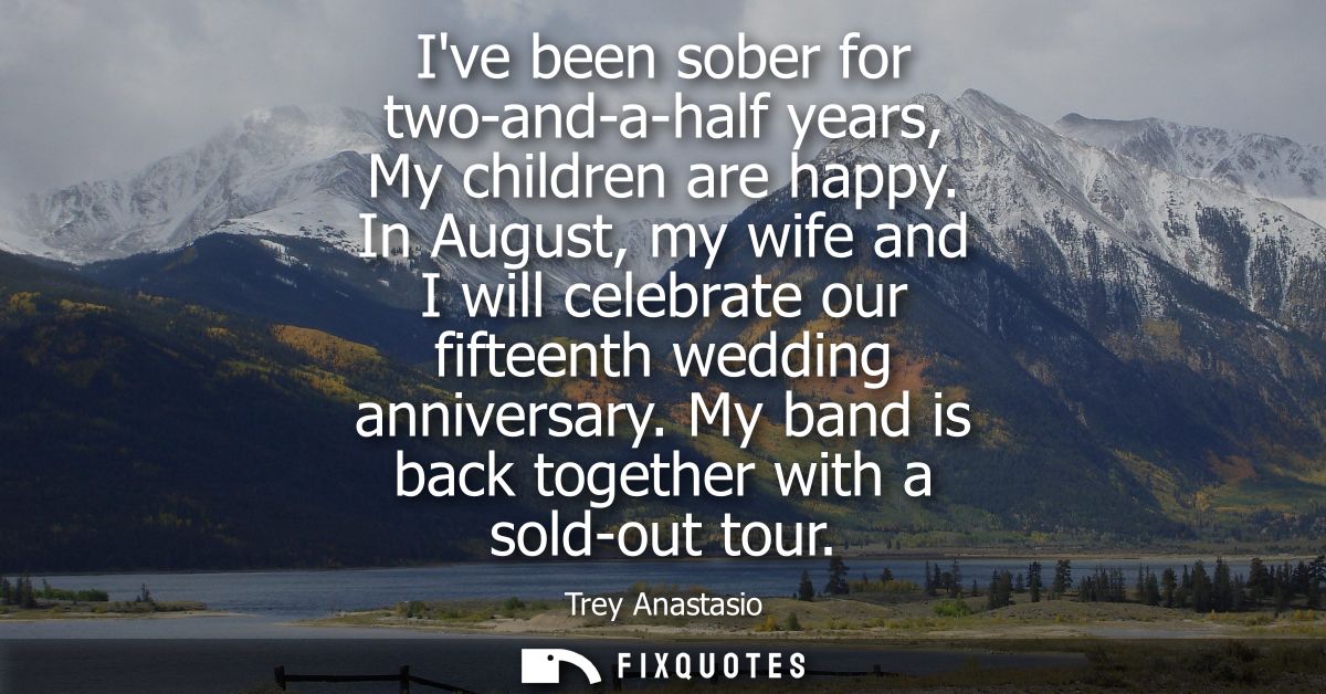 Ive been sober for two-and-a-half years, My children are happy. In August, my wife and I will celebrate our fifteenth we