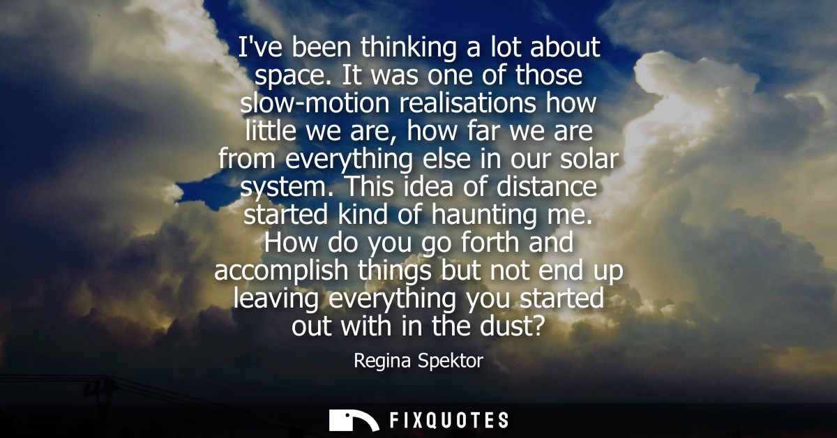 Ive been thinking a lot about space. It was one of those slow-motion realisations how little we are, how far we are from