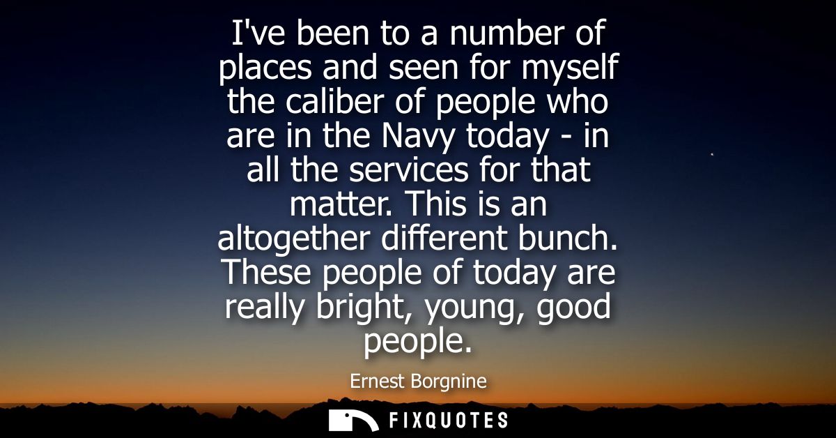 Ive been to a number of places and seen for myself the caliber of people who are in the Navy today - in all the services