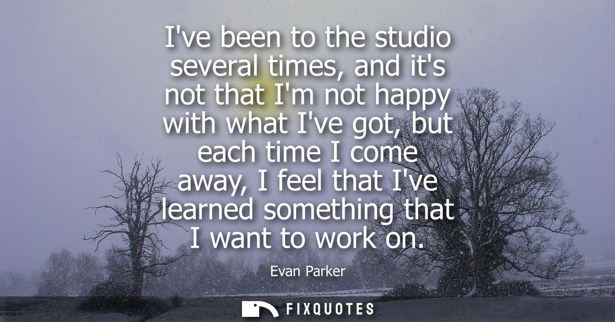 Ive been to the studio several times, and its not that Im not happy with what Ive got, but each time I come away, I feel