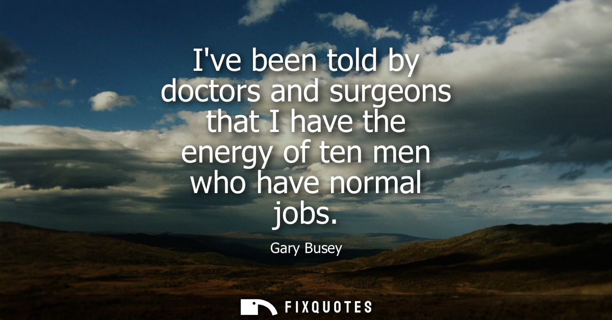 Ive been told by doctors and surgeons that I have the energy of ten men who have normal jobs