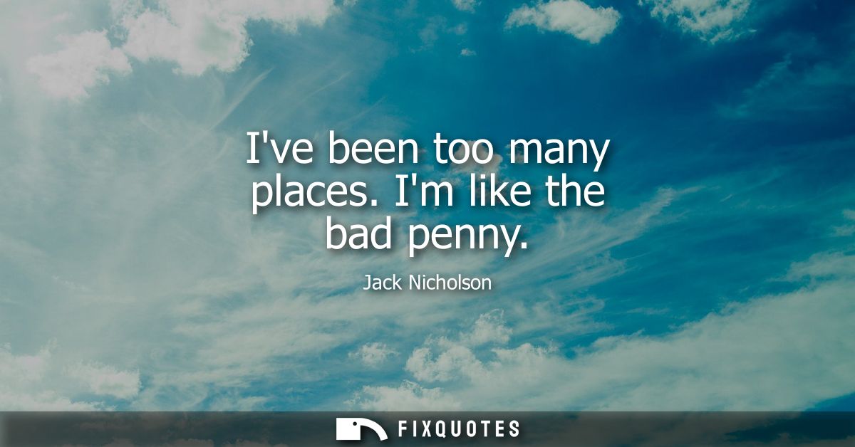 Ive been too many places. Im like the bad penny