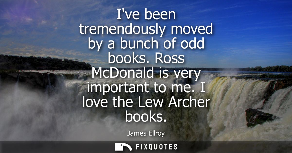 Ive been tremendously moved by a bunch of odd books. Ross McDonald is very important to me. I love the Lew Archer books