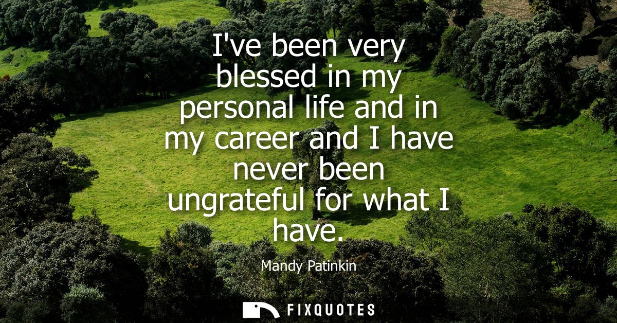 Ive been very blessed in my personal life and in my career and I have never been ungrateful for what I have