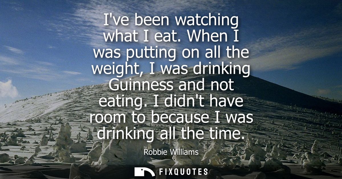 Ive been watching what I eat. When I was putting on all the weight, I was drinking Guinness and not eating.