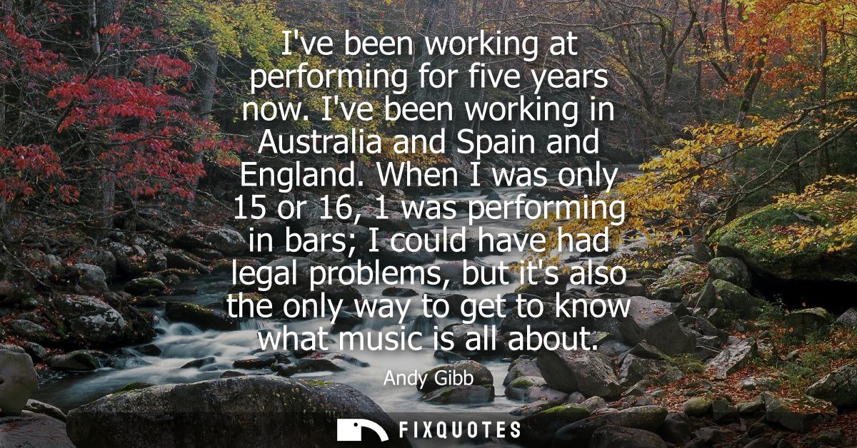 Ive been working at performing for five years now. Ive been working in Australia and Spain and England.