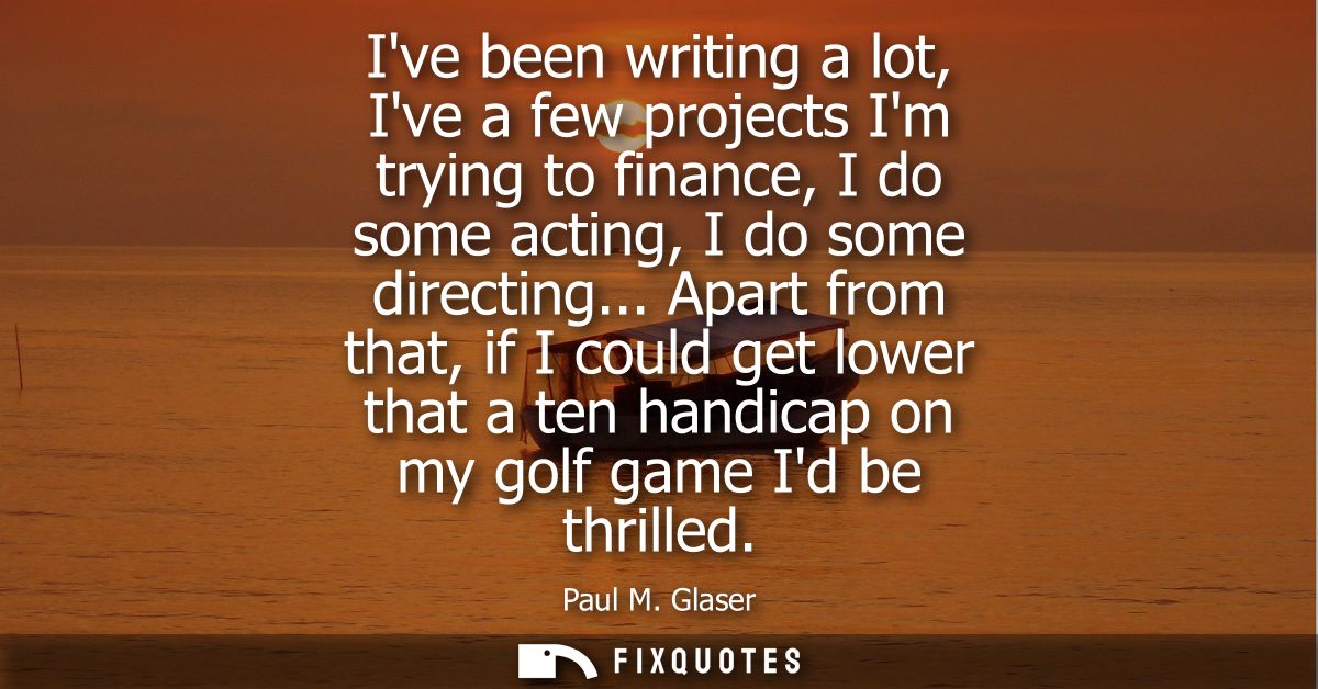 Ive been writing a lot, Ive a few projects Im trying to finance, I do some acting, I do some directing...