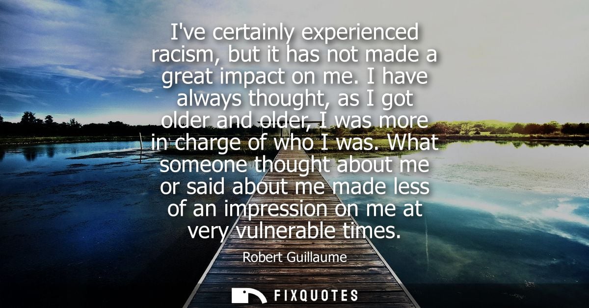 Ive certainly experienced racism, but it has not made a great impact on me. I have always thought, as I got older and ol
