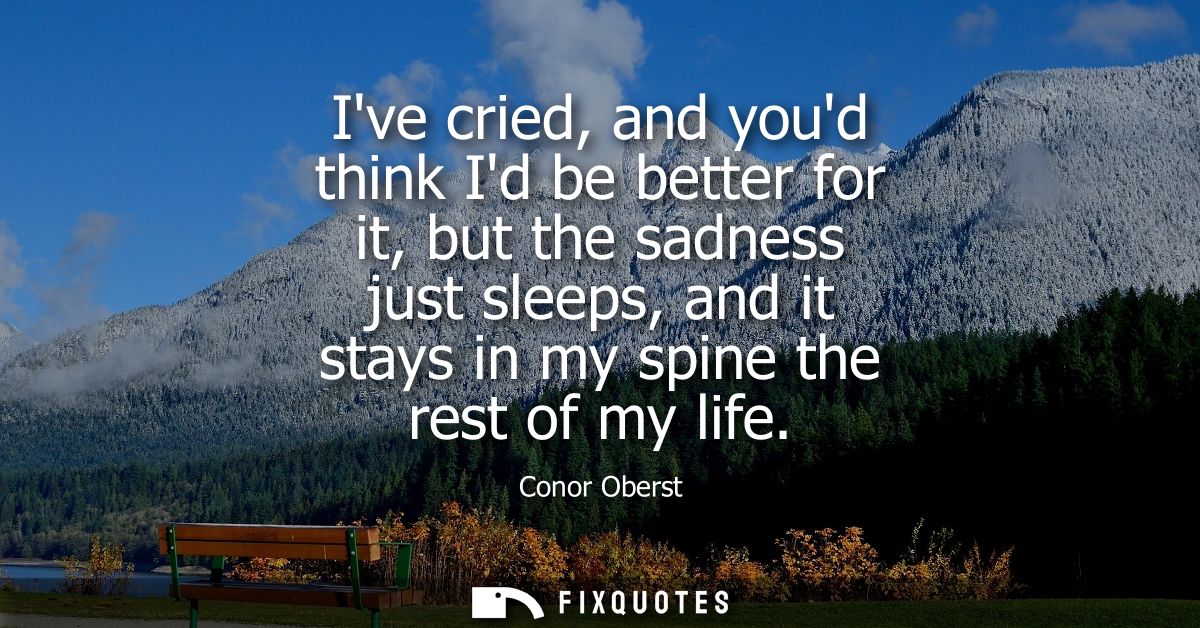 Ive cried, and youd think Id be better for it, but the sadness just sleeps, and it stays in my spine the rest of my life