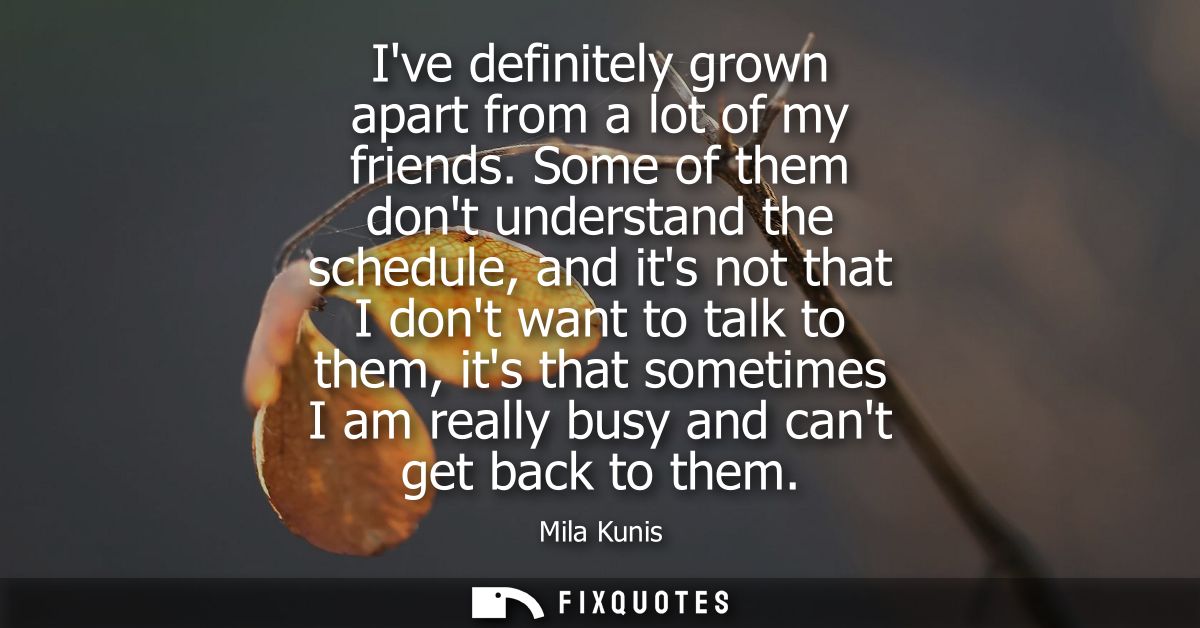 Ive definitely grown apart from a lot of my friends. Some of them dont understand the schedule, and its not that I dont 