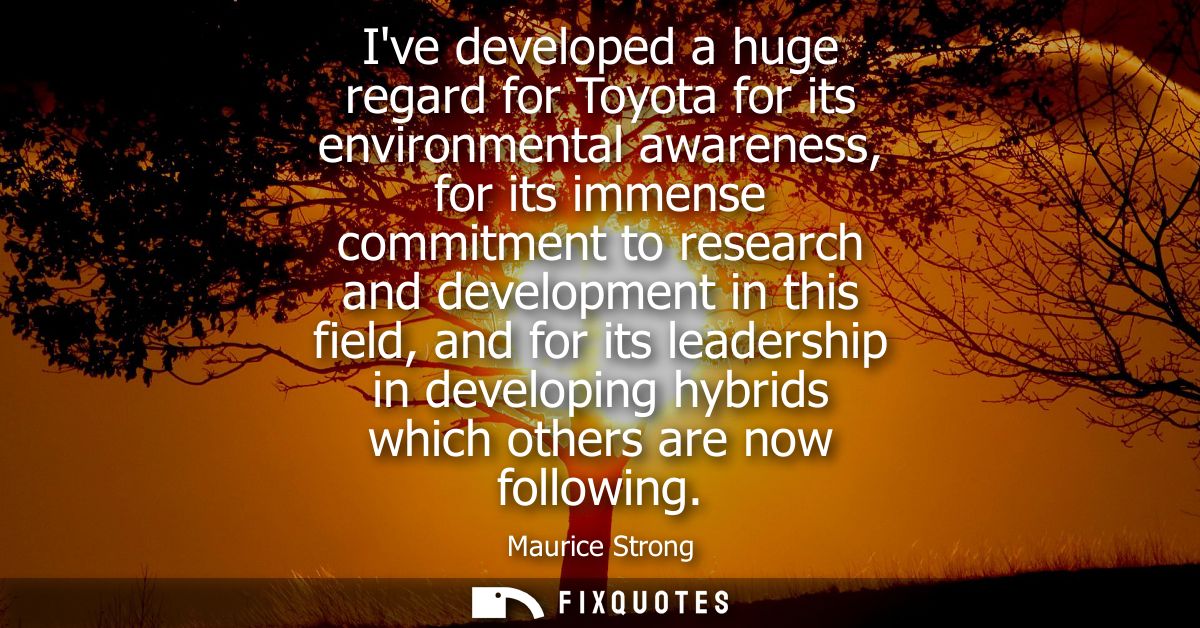 Ive developed a huge regard for Toyota for its environmental awareness, for its immense commitment to research and devel