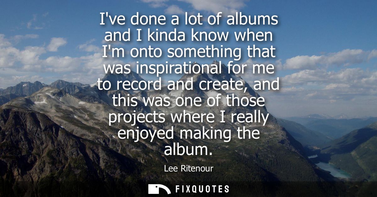 Ive done a lot of albums and I kinda know when Im onto something that was inspirational for me to record and create, and