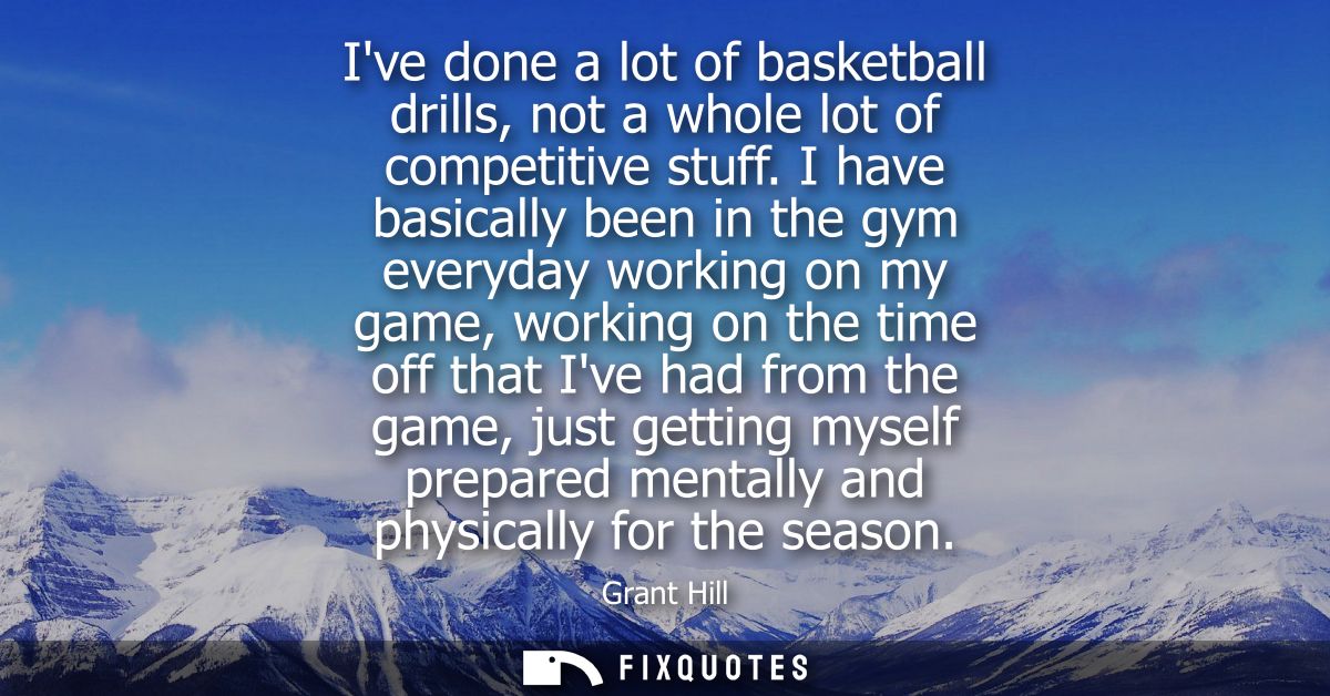 Ive done a lot of basketball drills, not a whole lot of competitive stuff. I have basically been in the gym everyday wor
